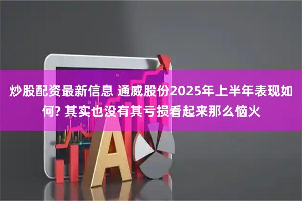 炒股配资最新信息 通威股份2025年上半年表现如何? 其实也没有其亏损看起来那么恼火