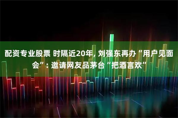 配资专业股票 时隔近20年, 刘强东再办“用户见面会”: 邀请网友品茅台“把酒言欢”