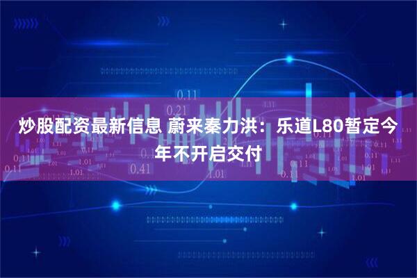 炒股配资最新信息 蔚来秦力洪：乐道L80暂定今年不开启交付