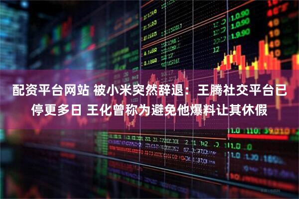 配资平台网站 被小米突然辞退：王腾社交平台已停更多日 王化曾称为避免他爆料让其休假