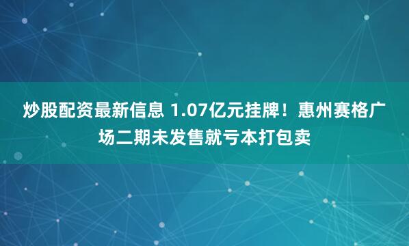 炒股配资最新信息 1.07亿元挂牌！惠州赛格广场二期未发售就亏本打包卖