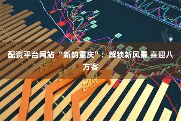 配资平台网站 “新韵重庆”：解锁新风景 喜迎八方客