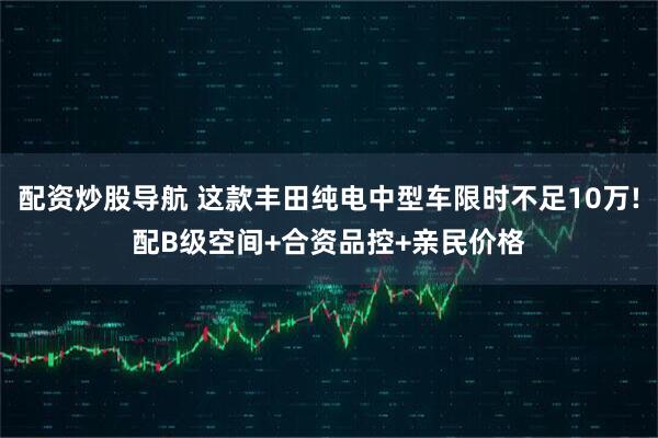 配资炒股导航 这款丰田纯电中型车限时不足10万!配B级空间+合资品控+亲民价格