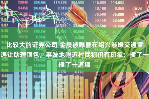 比较大的证券公司 金晨被曝曾在绍兴涉嫌交通肇事逃逸让助理顶包，事发地附近村民称仍有印象：撞了一道墙