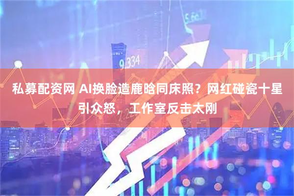 私募配资网 AI换脸造鹿晗同床照？网红碰瓷十星引众怒，工作室反击太刚