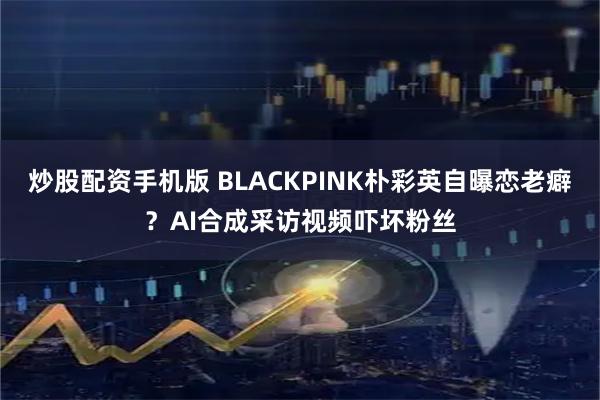 炒股配资手机版 BLACKPINK朴彩英自曝恋老癖？AI合成采访视频吓坏粉丝