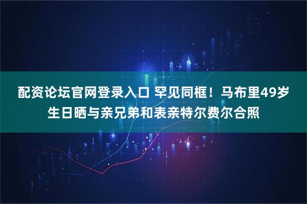 配资论坛官网登录入口 罕见同框！马布里49岁生日晒与亲兄弟和表亲特尔费尔合照