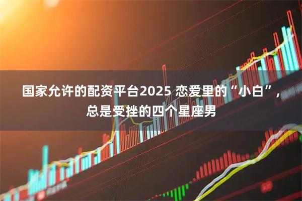 国家允许的配资平台2025 恋爱里的“小白”，总是受挫的四个星座男