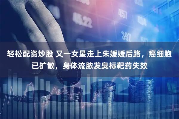 轻松配资炒股 又一女星走上朱媛媛后路，癌细胞已扩散，身体流脓发臭标靶药失效