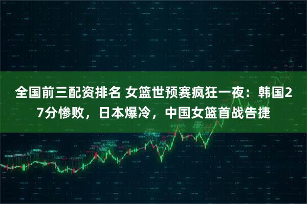 全国前三配资排名 女篮世预赛疯狂一夜：韩国27分惨败，日本爆冷，中国女篮首战告捷