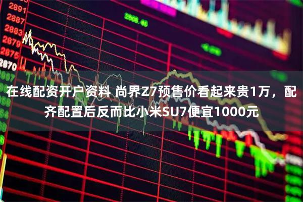 在线配资开户资料 尚界Z7预售价看起来贵1万，配齐配置后反而比小米SU7便宜1000元