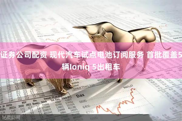 证券公司配资 现代汽车试点电池订阅服务 首批覆盖5辆Ioniq 5出租车