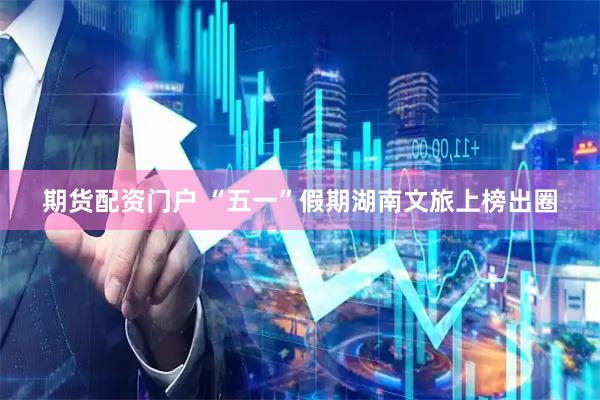 期货配资门户 “五一”假期湖南文旅上榜出圈